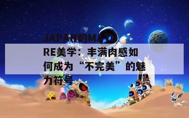 JAPAN的MATURE美学：丰满肉感如何成为“不完美”的魅力符号