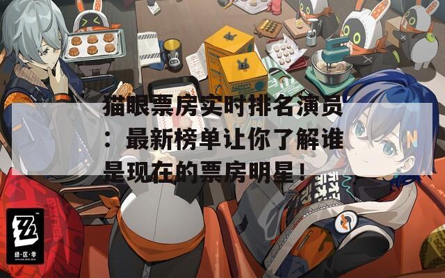 猫眼票房实时排名演员：最新榜单让你了解谁是现在的票房明星！