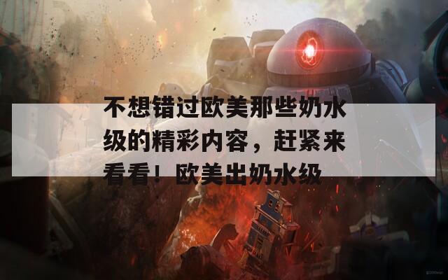 不想错过欧美那些奶水级的精彩内容，赶紧来看看！欧美出奶水级