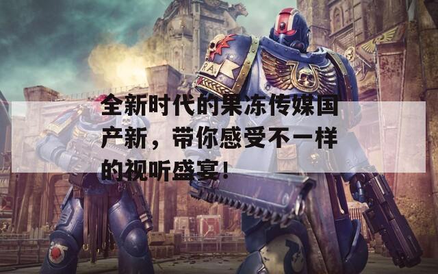 全新时代的果冻传媒国产新，带你感受不一样的视听盛宴！