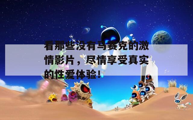 看那些没有马赛克的激情影片，尽情享受真实的性爱体验！