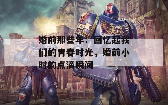 婚前那些年：回忆起我们的青春时光，婚前小时的点滴瞬间