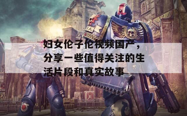 妇女伦子伦视频国产，分享一些值得关注的生活片段和真实故事