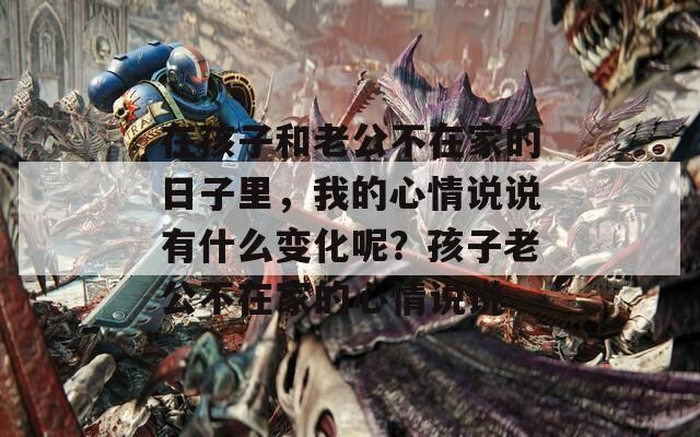 在孩子和老公不在家的日子里，我的心情说说有什么变化呢？孩子老公不在家的心情说说