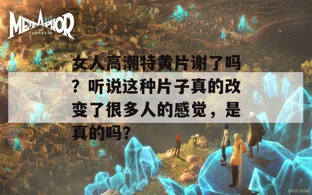 女人高潮特黄片谢了吗？听说这种片子真的改变了很多人的感觉，是真的吗？