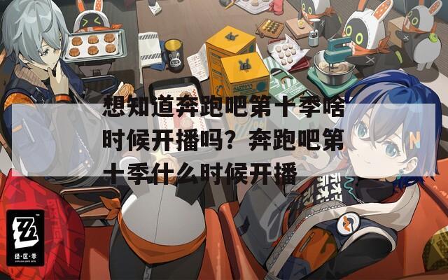 想知道奔跑吧第十季啥时候开播吗？奔跑吧第十季什么时候开播