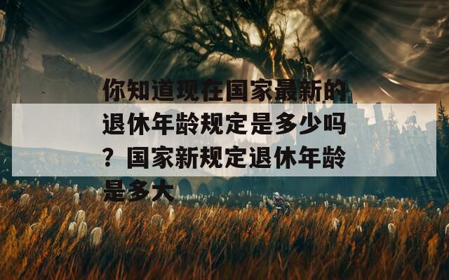 你知道现在国家最新的退休年龄规定是多少吗？国家新规定退休年龄是多大