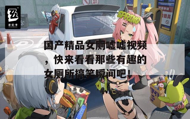 国产精品女厕嘘嘘视频，快来看看那些有趣的女厕所搞笑瞬间吧！