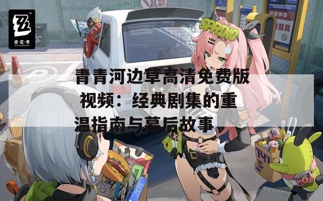 青青河边草高清免费版 视频：经典剧集的重温指南与幕后故事