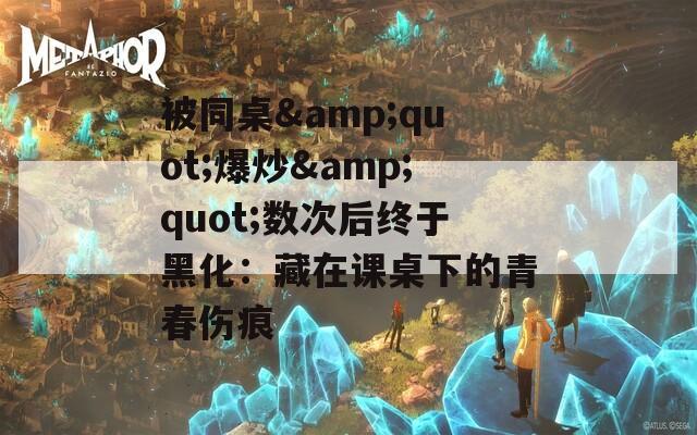 被同桌&quot;爆炒&quot;数次后终于黑化：藏在课桌下的青春伤痕