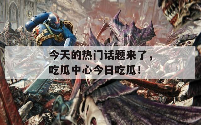今天的热门话题来了，吃瓜中心今日吃瓜！