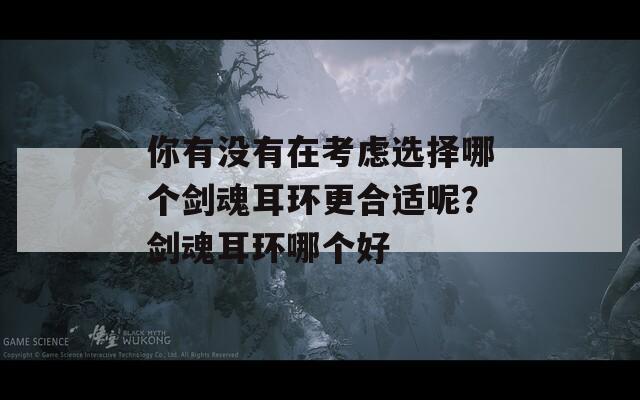 你有没有在考虑选择哪个剑魂耳环更合适呢？剑魂耳环哪个好