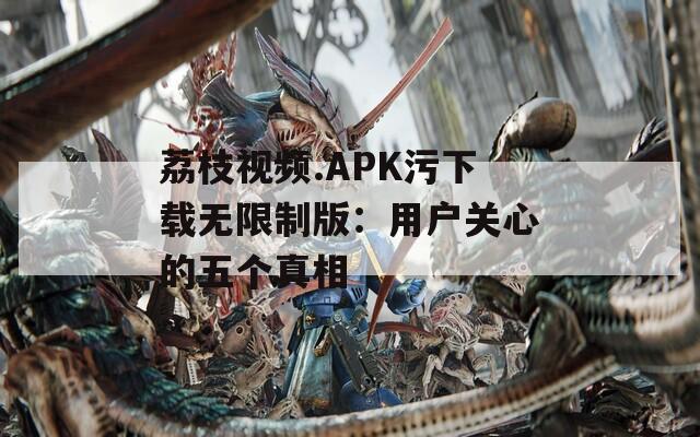 荔枝视频.APK污下载无限制版：用户关心的五个真相