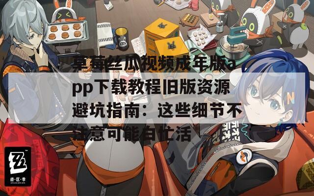 草莓丝瓜视频成年版app下载教程旧版资源避坑指南：这些细节不注意可能白忙活
