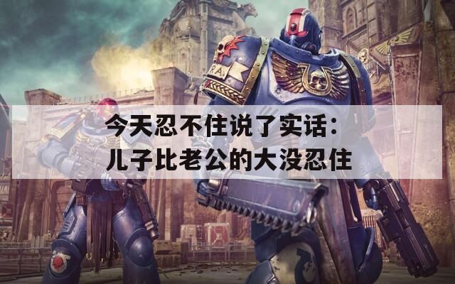 今天忍不住说了实话：儿子比老公的大没忍住