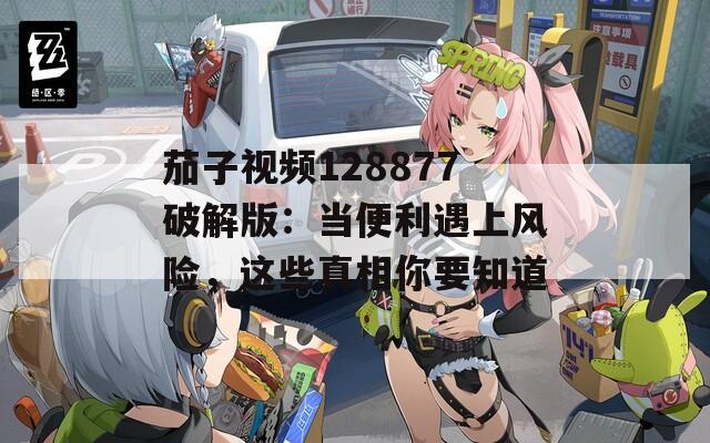 茄子视频128877破解版：当便利遇上风险，这些真相你要知道
