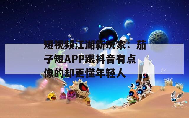 短视频江湖新玩家：茄子短APP跟抖音有点像的却更懂年轻人