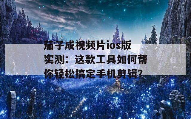 茄子成视频片ios版实测：这款工具如何帮你轻松搞定手机剪辑？