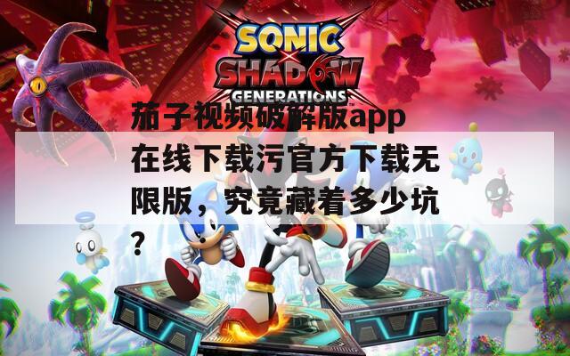 茄子视频破解版app在线下载污官方下载无限版，究竟藏着多少坑？
