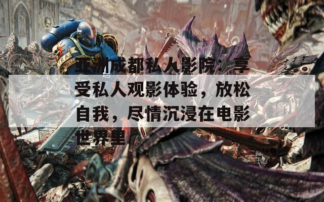亚洲成都私人影院：享受私人观影体验，放松自我，尽情沉浸在电影世界里