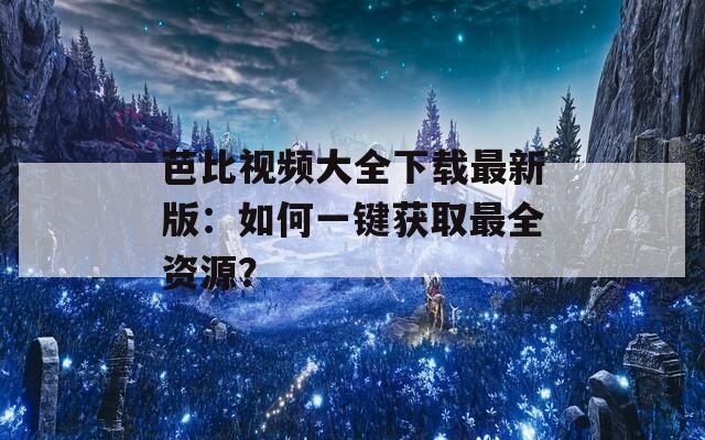 芭比视频大全下载最新版：如何一键获取最全资源？