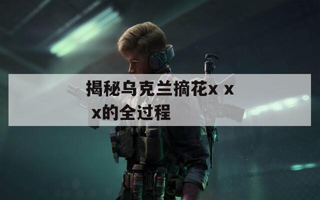 揭秘乌克兰摘花x x x的全过程