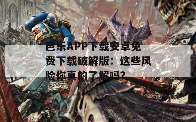 芭乐APP下载安卓免费下载破解版：这些风险你真的了解吗？