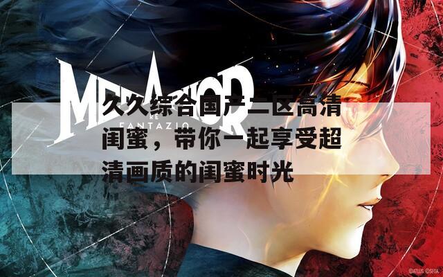 久久综合国产二区高清闺蜜，带你一起享受超清画质的闺蜜时光