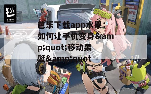 芭乐下载app水果：如何让手机变身&quot;移动果篮&quot;？