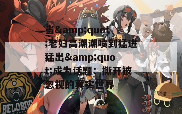 当&quot;老妇高潮潮喷到猛进猛出&quot;成为话题：撕开被忽视的真实世界