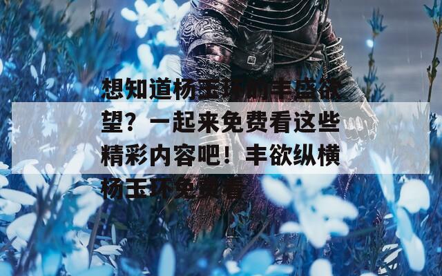 想知道杨玉环的丰盛欲望？一起来免费看这些精彩内容吧！丰欲纵横杨玉环免费看