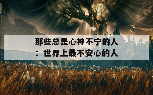 那些总是心神不宁的人：世界上最不安心的人