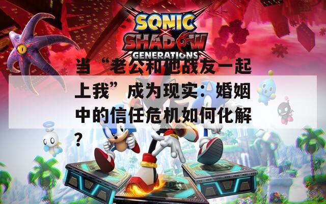 当“老公和他战友一起上我”成为现实：婚姻中的信任危机如何化解？