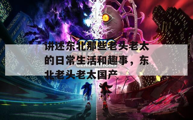 讲述东北那些老头老太的日常生活和趣事，东北老头老太国产