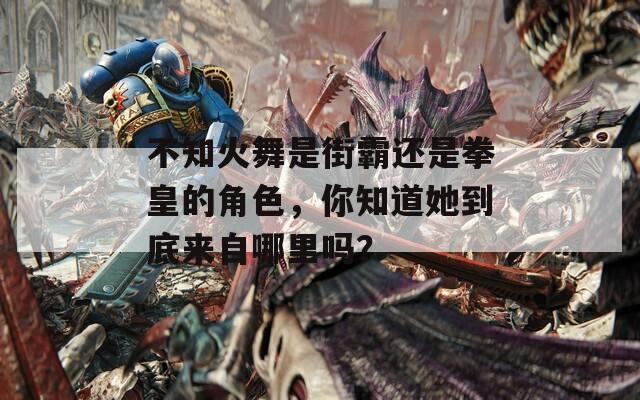 不知火舞是街霸还是拳皇的角色，你知道她到底来自哪里吗？