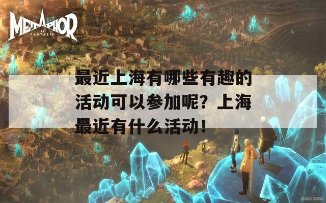 最近上海有哪些有趣的活动可以参加呢？上海最近有什么活动！