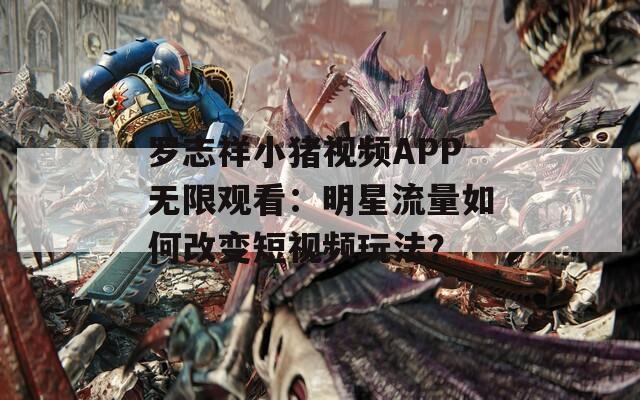 罗志祥小猪视频APP无限观看：明星流量如何改变短视频玩法？