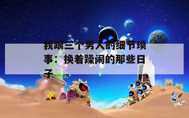我跟三个男人的细节琐事：换着躁闹的那些日子