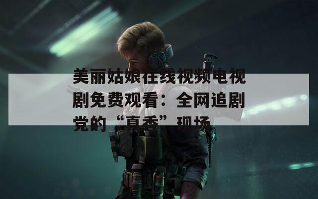 美丽姑娘在线视频电视剧免费观看：全网追剧党的“真香”现场