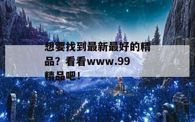 想要找到最新最好的精品？看看www.99精品吧！