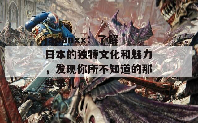 japanxx：了解日本的独特文化和魅力，发现你所不知道的那些事儿