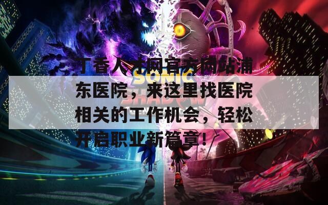 丁香人才网官方网站浦东医院，来这里找医院相关的工作机会，轻松开启职业新篇章！