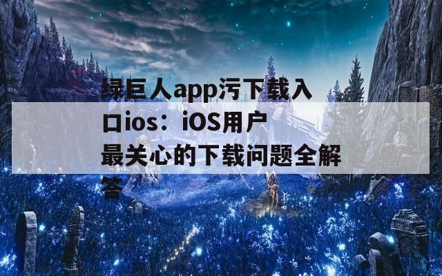 绿巨人app污下载入口ios：iOS用户最关心的下载问题全解答