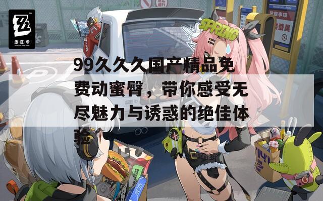 99久久久国产精品免费动蜜臀，带你感受无尽魅力与诱惑的绝佳体验