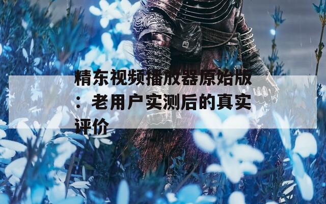 精东视频播放器原始版：老用户实测后的真实评价
