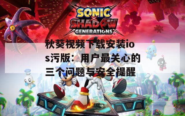 秋葵视频下载安装ios污版：用户最关心的三个问题与安全提醒