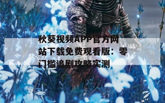秋葵视频APP官方网站下载免费观看版：零门槛追剧攻略实测