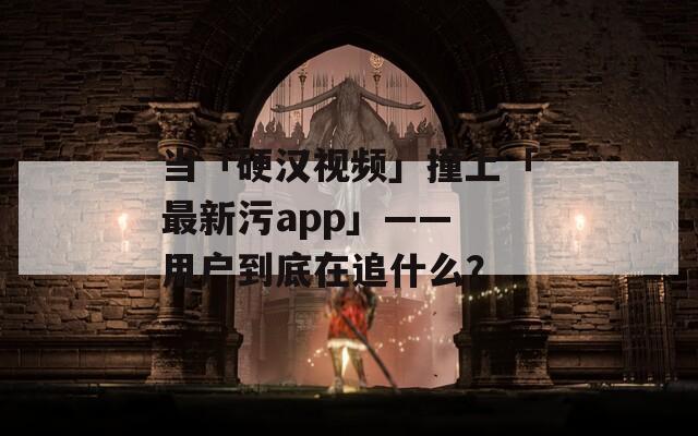 当「硬汉视频」撞上「最新污app」—— 用户到底在追什么？