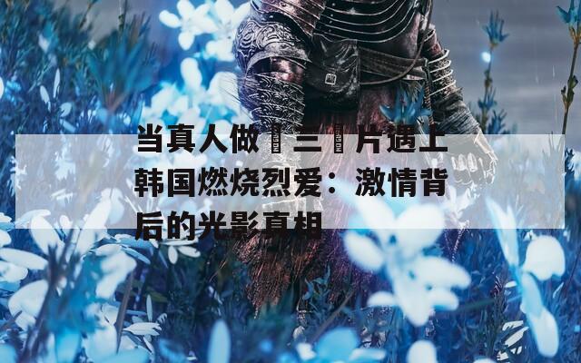 当真人做愛三級片遇上韩国燃烧烈爱：激情背后的光影真相
