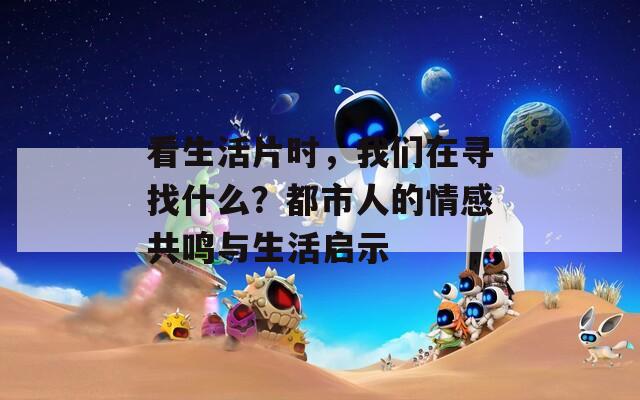 看生活片时，我们在寻找什么？都市人的情感共鸣与生活启示